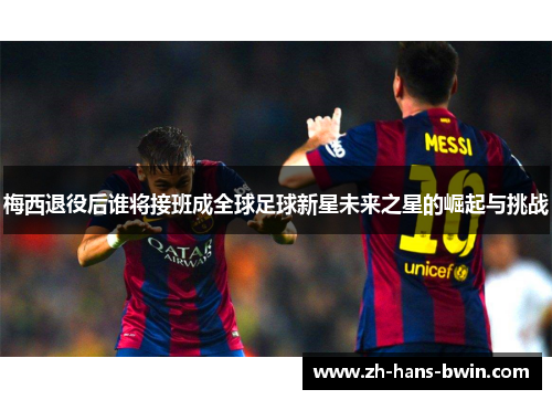 梅西退役后谁将接班成全球足球新星未来之星的崛起与挑战