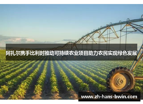 阿扎尔携手比利时推动可持续农业项目助力农民实现绿色发展
