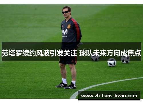 劳塔罗续约风波引发关注 球队未来方向成焦点