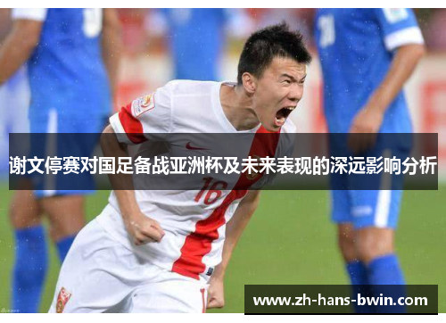 谢文停赛对国足备战亚洲杯及未来表现的深远影响分析