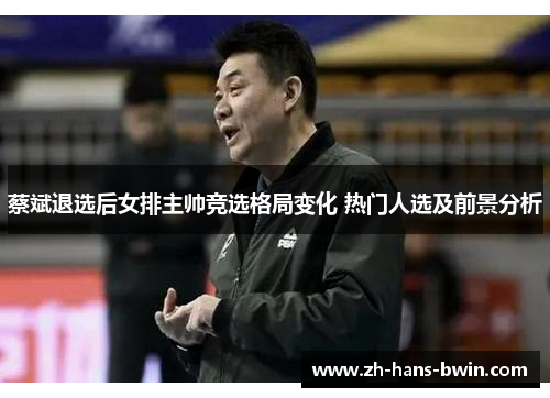 蔡斌退选后女排主帅竞选格局变化 热门人选及前景分析