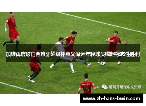 加维再度破门西班牙超级杯意义深远年轻球员崛起标志性胜利