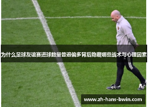 为什么足球友谊赛进球数量普遍偏多背后隐藏哪些战术与心理因素