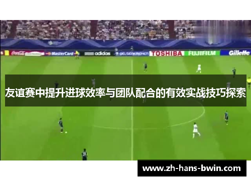 友谊赛中提升进球效率与团队配合的有效实战技巧探索